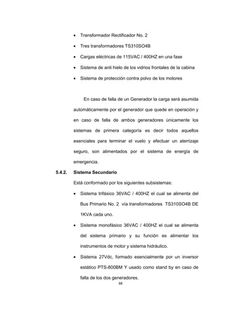 88
• Transformador Rectificador No. 2
• Tres transformadores TS310SO4B
• Cargas eléctricas de 115VAC / 400HZ en una fase
• Sistema de anti hielo de los vidrios frontales de la cabina
• Sistema de protección contra polvo de los motores
En caso de falla de un Generador la carga será asumida
automáticamente por el generador que quede en operación y
en caso de falla de ambos generadores únicamente los
sistemas de primera categoría es decir todos aquellos
esenciales para terminar el vuelo y efectuar un aterrizaje
seguro, son alimentados por el sistema de energía de
emergencia.
5.4.2. Sistema Secundario
Está conformado por los siguientes subsistemas:
• Sistema trifásico 36VAC / 400HZ el cual se alimenta del
Bus Primario No. 2 vía transformadores TS310SO4B DE
1KVA cada uno.
• Sistema monofásico 36VAC / 400HZ el cual se alimenta
del sistema primario y su función es alimentar los
instrumentos de motor y sistema hidráulico.
• Sistema 27Vdc, formado esencialmente por un inversor
estático PTS-800BM Y usado como stand by en caso de
falla de los dos generadores.
 