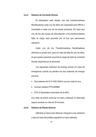 89
5.4.3. Sistema de Corriente Directa
El helicóptero está dotado con dos transformadores
Rectificadores cada uno de ellos con capacidad para 6KVA y
conectado a cada uno de los buses primarios. En caso que
uno de los dos buses de alimentación a los transformadores
falle, la carga será asumida por el bus que permanece
operativo.
Cada uno de los Transformadores Rectificadores
alimenta su propio bus, pero en caso de falla de uno de ellos,
el que quede operando asumirá la carga de total de corriente
directa requerida por la aeronave.
Los siguientes sistemas de energía actúan en caso de
emergencia cuando se pierden los dos sistemas de energía
primaria
• Dos baterías de 27.5 VDC 25A/H una por cada dc bus
• Inversor estático PTS-800BM
• STG-3 Generador arrancador de la APU
Con ellos se podrá continuar el vuelo y efectuar un aterrizaje
seguro durante no más de 25 minutos.
5.4.4. Sistema de Planta Externa
Utilizada en tierra para efectuar chequeos a los sistemas
y para el caso del análisis siguiente no será valorada.
 
