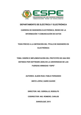 DEPARTAMENTO DE ELÉCTRICA Y ELECTRÓNICA
CARRERA DE INGENIERÍA ELECTRÓNICA, REDES DE LA
INFORMACIÓN Y COMUNICACIÓN DE DATOS
TESIS PREVIO A LA OBTENCIÓN DEL TÍTULO DE INGENIERO EN
ELECTRÓNICA
TEMA: DISEÑO E IMPLEMENTACIÓN DEL PROTOTIPO DE UNA RED
DEFINIDA POR SOFTWARE (SDN) EN LA UNIVERSIDAD DE LAS
FUERZAS ARMADAS “ESPE”
AUTORES: ALBÁN RUIZ, PABLO FERNANDO
BRITO LÓPEZ, DARÍO XAVIER
DIRECTOR: ING. GORDILLO, RODOLFO
CODIRECTOR: ING. ROMERO, CARLOS
SANGOLQUÍ, 2015
 