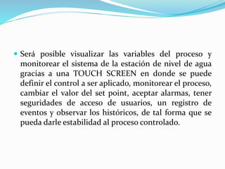  Será posible visualizar las variables del proceso y
monitorear el sistema de la estación de nivel de agua
gracias a una TOUCH SCREEN en donde se puede
definir el control a ser aplicado, monitorear el proceso,
cambiar el valor del set point, aceptar alarmas, tener
seguridades de acceso de usuarios, un registro de
eventos y observar los históricos, de tal forma que se
pueda darle estabilidad al proceso controlado.
 