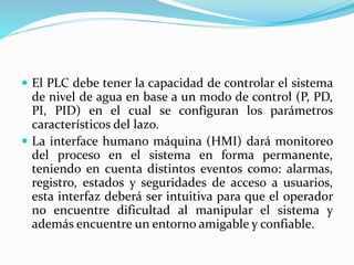  El PLC debe tener la capacidad de controlar el sistema
de nivel de agua en base a un modo de control (P, PD,
PI, PID) en el cual se configuran los parámetros
característicos del lazo.
 La interface humano máquina (HMI) dará monitoreo
del proceso en el sistema en forma permanente,
teniendo en cuenta distintos eventos como: alarmas,
registro, estados y seguridades de acceso a usuarios,
esta interfaz deberá ser intuitiva para que el operador
no encuentre dificultad al manipular el sistema y
además encuentre un entorno amigable y confiable.
 