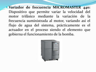  Variador de frecuencia MICROMASTER 440:
Dispositivo que permite variar la velocidad del
motor trifásico mediante la variación de la
frecuencia suministrada al motor, variando así el
flujo de agua del sistema, prácticamente es el
actuador en el proceso siendo el elemento que
gobierna el funcionamiento de la bomba.
 