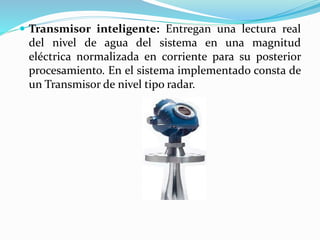  Transmisor inteligente: Entregan una lectura real
del nivel de agua del sistema en una magnitud
eléctrica normalizada en corriente para su posterior
procesamiento. En el sistema implementado consta de
un Transmisor de nivel tipo radar.
 