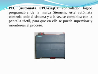  PLC (Autómata CPU-1214C): controlador lógico
programable de la marca Siemens, este autómata
controla todo el sistema y a la vez se comunica con la
pantalla táctil, para que en ella se pueda supervisar y
monitorear el proceso.
 