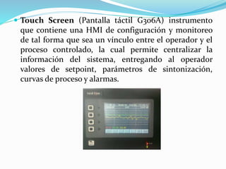  Touch Screen (Pantalla táctil G306A) instrumento
que contiene una HMI de configuración y monitoreo
de tal forma que sea un vínculo entre el operador y el
proceso controlado, la cual permite centralizar la
información del sistema, entregando al operador
valores de setpoint, parámetros de sintonización,
curvas de proceso y alarmas.
 