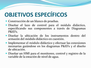 OBJETIVOS ESPECÍFICOS
 Construcción de un blanco de pruebas.
 Diseñar el lazo de control para el módulo didáctico,
especificando sus componentes a través de Diagramas
P&ID’s.
 Diseñar la ubicación de los instrumentos dentro del
armazón del módulo didáctico en cuestión.
 Implementar el módulo didáctico y efectuar las conexiones
necesarias guiándose en los diagramas P&ID’s y el diseño
de ubicación.
 Diseñar un HMI para el monitoreo, control y registro de la
variable de la estación de nivel de agua.
 