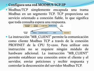  Configura una red MODBUS TCP/IP
 Modbus/TCP simplemente encapsula una trama
Modbus en un segmento TCP. TCP proporciona un
servicio orientado a conexión fiable, lo que significa
que toda consulta espera una respuesta.
 La instrucción "MB_CLIENT" permite la comunicación
como cliente Modbus TCP a través de la conexión
PROFINET de la CPU S7-1200. Para utilizar esta
instrucción no se requiere ningún módulo de
hardware adicional. La instrucción "MB_CLIENT"
permite establecer una conexión entre el cliente y el
servidor, enviar peticiones y recibir respuesta y
controlar la desconexión del servidor Modbus TCP.
 