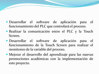  Desarrollar el software de aplicación para el
funcionamiento del PLC que controlará el proceso.
 Realizar la comunicación entre el PLC y la Touch
Screen.
 Desarrollar el software de aplicación para el
funcionamiento de la Touch Screen para realizar el
monitoreo de la variable del proceso.
 Mejorar el desarrollo del aprendizaje para las nuevas
promociones académicas con la implementación de
este proyecto.
 