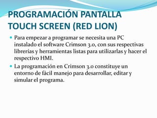 PROGRAMACIÓN PANTALLA
TOUCH SCREEN (RED LION)
 Para empezar a programar se necesita una PC
instalado el software Crimson 3.0, con sus respectivas
librerías y herramientas listas para utilizarlas y hacer el
respectivo HMI.
 La programación en Crimson 3.0 constituye un
entorno de fácil manejo para desarrollar, editar y
simular el programa.
 