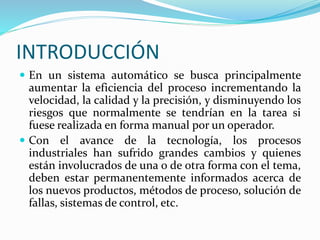 INTRODUCCIÓN
 En un sistema automático se busca principalmente
aumentar la eficiencia del proceso incrementando la
velocidad, la calidad y la precisión, y disminuyendo los
riesgos que normalmente se tendrían en la tarea si
fuese realizada en forma manual por un operador.
 Con el avance de la tecnología, los procesos
industriales han sufrido grandes cambios y quienes
están involucrados de una o de otra forma con el tema,
deben estar permanentemente informados acerca de
los nuevos productos, métodos de proceso, solución de
fallas, sistemas de control, etc.
 