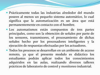  Prácticamente todas las industrias alrededor del mundo
poseen al menos un pequeño sistema automático, lo cual
significa que la automatización es un área que está
permanentemente en contacto con el hombre.
 Los automatismos están compuestos de tres partes
principales, como son la obtención de señales por parte de
los sensores, transmisores, el procesamiento de dichas
señales hecho por los procesadores inteligentes y la
ejecución de respuestas efectuadas por los actuadores.
 Todos los procesos se desarrollan en un ambiente de acceso
remoto, ya que el presente modulo es didáctico los
estudiantes podrán aplicar todos los conocimientos
adquiridos en las aulas, realizando diversos talleres
prácticos de laboratorio de control y monitoreo industrial.
 