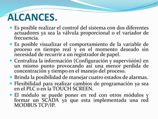 ALCANCES.
 Es posible realizar el control del sistema con dos diferentes
actuadores ya sea la válvula proporcional o el variador de
frecuencia.
 Es posible visualizar el comportamiento de la variable de
proceso en tiempo real y en el momento deseado sin
necesidad de recurrir a un registrador de papel.
 Centraliza la información (Configuración y supervisión) en
un mismo punto provocando así una menor perdida de
concentración y tiempo en el manejo del proceso.
 Brinda la posibilidad de manejar cuatro estados de alarmas.
 Flexibilidad para realizar cambios de programación ya sea
en el PLC o en la TOUCH SCREEN.
 El módulo se puede poner en red con otros módulos y
formar un SCADA ya que esta implementada una red
MODBUS TCP/IP.
 