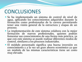 CONCLUSIONES
 Se ha implementado un sistema de control de nivel de
agua, aplicando los conocimientos adquiridos durante la
formación como profesionales de la carrera permitiendo
tener una visión general de la estructura y etapas de un
proceso.
 La implementación de este sistema colabora con la mejor
formación de nuevos profesionales, quienes podrán
fomentar sus conocimientos de una forma más práctica, ya
que con este sistema se puede realizar diferentes modos de
control, similares a los procesos industriales.
 El módulo presentado significa una buena inversión en
conocimiento y a la vez un gran ahorro económico ya que
un módulo de las mismas características tiene un costo
muy elevado.
 