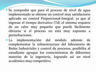  Se comprobó que para el proceso de nivel de agua
implementado se obtiene un control muy satisfactorio
aplicado un control Proporcional-Integral, ya que al
ingresar el tiempo derivativo (Td) el sistema requiere
de un valor muy pequeño que puede fácilmente
obviarse si el proceso no está muy expuesto a
perturbaciones.
 La implementación del módulo además de
complementar la infraestructura del laboratorio de
Redes Industriales y control de procesos, posibilita al
estudiante agrupar los conocimientos de diferentes
materias de la ingeniería, logrando así un nivel
académico muy competitivo.
 