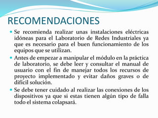 RECOMENDACIONES
 Se recomienda realizar unas instalaciones eléctricas
idóneas para el Laboratorio de Redes Industriales ya
que es necesario para el buen funcionamiento de los
equipos que se utilizan.
 Antes de empezar a manipular el módulo en la práctica
de laboratorio, se debe leer y consultar el manual de
usuario con el fin de manejar todos los recursos de
proyecto implementado y evitar daños graves o de
difícil solución.
 Se debe tener cuidado al realizar las conexiones de los
dispositivos ya que si estas tienen algún tipo de falla
todo el sistema colapsará.
 