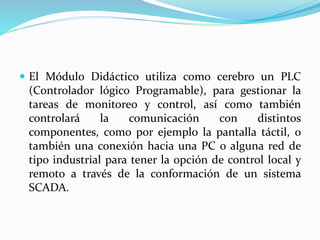  El Módulo Didáctico utiliza como cerebro un PLC
(Controlador lógico Programable), para gestionar la
tareas de monitoreo y control, así como también
controlará la comunicación con distintos
componentes, como por ejemplo la pantalla táctil, o
también una conexión hacia una PC o alguna red de
tipo industrial para tener la opción de control local y
remoto a través de la conformación de un sistema
SCADA.
 