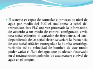  El sistema es capaz de controlar el proceso de nivel de
agua por medio del PLC el cual toma la señal del
transmisor, éste PLC una vez procesada la información
de acuerdo a un modo de control configurado envía
una señal eléctrica al variador de frecuencia, el cual
dependiendo de las señal eléctrica variara la frecuencia
de una señal trifásica entregada a la bomba centrifuga
variando así su velocidad de bombeo de este modo
poder variar el flujo del agua que puede ser observado
en el rotámetro controlando de esta manera el nivel de
agua en el tanque.
 