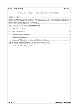 Beatriz Cabello Paredes Psicología 
TEMA – EVALUACIÓN CONDUCTUAL 
1.INTRODUCCIÓN...................................................................................................................................................2 
2. FUNDAMENTOS TEÓRICOS: HISTORIA Y DESARROLLO DE LA EVALUACIÓN CONDUCTUAL..3 
3. DEFINICIÓN DE EVALAUCIÓN CONDUCTUAL.........................................................................................4 
4. ESTRATEGIAS DE EVALUACIÓN CONDUCTUAL.......................................................................................5 
4.1. Entrevistas conductuales.................................................................................................................................5 
4.2. Observación conductual.................................................................................................................................6 
4.3. Evaluación cognitivo-conductual...................................................................................................................6 
4.4. Evaluación Psicofisiológica.............................................................................................................................6 
4.5. Aplicabilidad diferencial de los métodos de Evaluación Conductual.............................................................7 
5. EL ANÁLISIS FUNCIONAL EN LA EVALUACIÓN CONDUCTUAL........................................................8 
5.1. procedimiento del análisis funcional..............................................................................................................8 
Pág. nº 1 Evaluación Conductual 
 