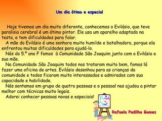 Um dia ótimo e especial Hoje tivemos um dia muito diferente, conhecemos o Evilásio, que teve paralisia cerebral é um ótimo pintor. Ele usa um aparelho adaptado na testa, e tem dificuldades para falar. A mãe do Evilásio é uma senhora muito humilde e batalhadora, porque ela enfrentou muitas dificuldades para ajudá-lo. Nós do 5.º ano F fomos  à Comunidade São Joaquim junto com o Evilásio e sua mãe. Na Comunidade São Joaquim todos nos trataram muito bem, fomos lá  fazer uma oficina de artes. Evilásio desenhou para as crianças da comunidade e todos ficaram muito interessados e admirados com sua capacidade e habilidade. Nós sentamos em grupo de quatro pessoas e o pessoal nos ajudou a pintar melhor com técnicas muito legais. Adorei conhecer pessoas novas e especiais! Rafaela Padilha Gomes   