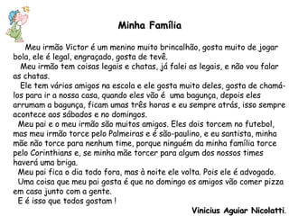 Minha Família Meu irmão Victor é um menino muito brincalhão, gosta muito de jogar bola, ele é legal, engraçado, gosta de tevê. Meu irmão tem coisas legais e chatas, já falei as legais, e não vou falar as chatas. Ele tem vários amigos na escola e ele gosta muito deles, gosta de chamá-los para ir a nossa casa, quando eles vão é  uma bagunça, depois eles arrumam a bagunça, ficam umas três horas e eu sempre atrás, isso sempre acontece aos sábados e no domingos. Meu pai e o meu irmão são muitos amigos. Eles dois torcem no futebol, mas meu irmão torce pelo Palmeiras e é são-paulino, e eu santista, minha mãe não torce para nenhum time, porque ninguém da minha família torce pelo Corinthians e, se minha mãe torcer para algum dos nossos times haverá uma briga. Meu pai fica o dia todo fora, mas à noite ele volta. Pois ele é advogado. Uma coisa que meu pai gosta é que no domingo os amigos vão comer pizza em casa junto com a gente.  E é isso que todos gostam ! Vinicius Aguiar Nicolatti . 