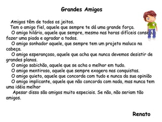 Grandes Amigos Amigos têm de todos os jeitos. Tem o amigo fiel, aquele que sempre te dá uma grande força. O amigo hilário, aquele que sempre, mesmo nas horas difíceis consegue fazer uma piada e agradar a todos. O amigo sonhador aquele, que sempre tem um projeto maluco na cabeça. O amigo esperançoso, aquele que acha que nunca devemos desistir de grandes planos. O amigo sabichão, aquele que se acha o melhor em tudo. O amigo mentiroso, aquele que sempre exagera nas conquistas. O amigo quieto, aquele que concorda com tudo e nunca da sua opinião O amigo implicante, aquele que não concorda com nada, mas nunca tem uma idéia melhor Apesar disso são amigos muito especiais. Se não, não seriam tão amigos. Renato  