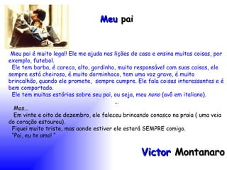 Meu  pai Meu pai é muito legal! Ele me ajuda nas lições de casa e ensina muitas coisas, por exemplo, futebol. Ele tem barba, é careca, alto, gordinho, muito responsável com suas coisas, ele sempre está cheiroso, é muito dorminhoco, tem uma voz grave, é muito brincalhão, quando ele promete,  sempre cumpre. Ele fala coisas interessantes e é bem comportado. Ele tem muitas estórias sobre seu pai, ou seja, meu  nono  (avô em italiano). ... Mas... Em vinte e oito de dezembro, ele faleceu brincando conosco na praia ( uma veia do coração estourou). Fiquei muito triste, mas aonde estiver ele estará SEMPRE comigo. “ Pai, eu te amo! “ Victor  Montanaro 