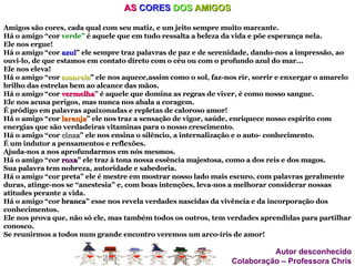 AS  CORES   DOS   AMIGOS Amigos são cores, cada qual com seu matiz, e um jeito sempre muito marcante. Há o amigo “cor  verde”  é aquele que em tudo ressalta a beleza da vida e põe esperança nela. Ele nos ergue! Há o amigo “cor  azul ” ele sempre traz palavras de paz e de serenidade, dando-nos a impressão, ao ouvi-lo, de que estamos em contato direto com o céu ou com o profundo azul do mar... Ele nos eleva! Há o amigo “cor  amarela ”  ele nos aquece,assim como o sol, faz-nos rir, sorrir e enxergar o amarelo brilho das estrelas bem ao alcance das mãos. Há o amigo “cor  vermelha ” é aquele que domina as regras de viver, é como nosso sangue. Ele nos acusa perigos, mas nunca nos abala a coragem. É pródigo em palavras apaixonadas e repletas de caloroso amor! Há o amigo “cor  laranja ” ele nos traz a sensação de vigor, saúde, enriquece nosso espírito com energias que são verdadeiras vitaminas para o nosso crescimento. Há o amigo “cor  cinza ” ele nos ensina o silêncio, a internalização e o auto- conhecimento. É um indutor a pensamentos e reflexões. Ajuda-nos a nos aprofundarmos em nós mesmos. Há o amigo “cor  roxa ” ele traz à tona nossa essência majestosa, como a dos reis e dos magos. Sua palavra tem nobreza, autoridade e sabedoria. Há o amigo “cor preta” ele é mestre em mostrar nosso lado mais escuro, com palavras geralmente duras, atinge-nos se “anestesia” e, com boas intenções, leva-nos a melhorar considerar nossas atitudes perante a vida. Há o amigo “cor  branca ” esse nos revela verdades nascidas da vivência e da incorporação dos conhecimentos. Ele nos prova que, não só ele, mas também todos os outros, tem verdades aprendidas para partilhar conosco. Se reunirmos a todos num grande encontro veremos um arco-íris de amor! Autor desconhecido Colaboração – Professora Chris 