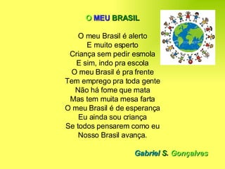 O   MEU   BRASIL O meu Brasil é alerto E muito esperto Criança sem pedir esmola E sim, indo pra escola O meu Brasil é pra frente Tem emprego pra toda gente Não há fome que mata Mas tem muita mesa farta O meu Brasil é de esperança Eu ainda sou criança Se todos pensarem como eu Nosso Brasil avança. Gabriel  S .  Gonçalves 