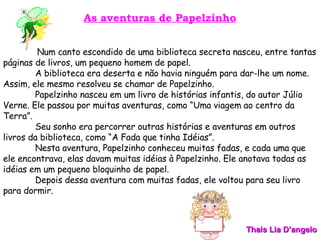 As aventuras de Papelzinho Num canto escondido de uma biblioteca secreta nasceu, entre tantas páginas de livros, um pequeno homem de papel. A biblioteca era deserta e não havia ninguém para dar-lhe um nome. Assim, ele mesmo resolveu se chamar de Papelzinho. Papelzinho nasceu em um livro de histórias infantis, do autor Júlio Verne. Ele passou por muitas aventuras, como “Uma viagem ao centro da Terra”. Seu sonho era percorrer outras histórias e aventuras em outros livros da biblioteca, como “A Fada que tinha Idéias”. Nesta aventura, Papelzinho conheceu muitas fadas, e cada uma que ele encontrava, elas davam muitas idéias à Papelzinho. Ele anotava todas as idéias em um pequeno bloquinho de papel. Depois dessa aventura com muitas fadas, ele voltou para seu livro para dormir. Thais Lia D’angelo 