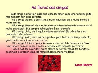 As flores das amigas Cada amiga é uma flor, cada qual com seu amor, cada uma tem seu jeito, mas também tem seus defeitos. Há a amiga violeta, é quietinha e muito educada, ela é muito bonita e muito amada. Há a amiga girassol, ela é muito sapeca, adora brincar de boneca, ela é muito engraçada, faz sempre palhaçada e é muito amada. Há a amiga Lírio, ela é legal, e adora um animal! Ela adora ler e um pouco de tudo conhecer . Há a amiga Rosa, ela é muito esperta e para tudo esta sempre aberta, gosta muito de brincar e ama cantar. Há a amiga Gérbera, gosta de fazer rimas, em São Paulo ou em Nova Lima, adora brincar, pular e nadar e sempre esta disposta para amar. Todas elas são coloridas, muito alegre de se ver, todas são bonitas e continuam a crescer, elas são maravilhosas e muito vaidosas!  Luana Bonato 