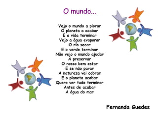 O mundo... Vejo o mundo a piorar O planeta a acabar E a vida terminar Vejo a água evaporar O rio secar E o verde terminar Não vejo o mundo ajudar A preservar O nosso bem estar E se não parar A natureza vai cobrar E o planeta acabar Quero ver tudo terminar Antes de acabar A água do mar Fernanda Guedes 
