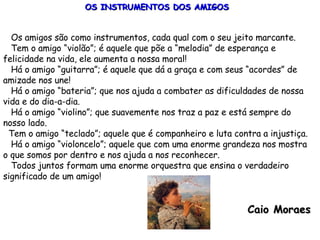 OS INSTRUMENTOS DOS AMIGOS Os amigos são como instrumentos, cada qual com o seu jeito marcante. Tem o amigo “violão”; é aquele que põe a “melodia” de esperança e felicidade na vida, ele aumenta a nossa moral! Há o amigo “guitarra”; é aquele que dá a graça e com seus “acordes” de amizade nos une! Há o amigo “bateria”; que nos ajuda a combater as dificuldades de nossa vida e do dia-a-dia. Há o amigo “violino”; que suavemente nos traz a paz e está sempre do nosso lado. Tem o amigo “teclado”; aquele que é companheiro e luta contra a injustiça. Há o amigo “violoncelo”; aquele que com uma enorme grandeza nos mostra o que somos por dentro e nos ajuda a nos reconhecer. Todos juntos formam uma enorme orquestra que ensina o verdadeiro significado de um amigo! Caio Moraes 