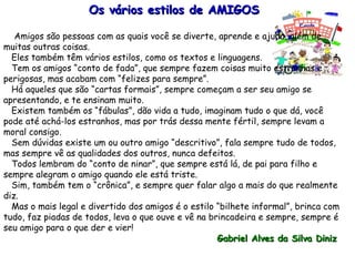Os vários estilos de AMIGOS Amigos são pessoas com as quais você se diverte, aprende e ajuda, além de muitas outras coisas. Eles também têm vários estilos, como os textos e linguagens. Tem os amigos “conto de fada”, que sempre fazem coisas muito estranhas e perigosas, mas acabam com “felizes para sempre”. Há aqueles que são “cartas formais”, sempre começam a ser seu amigo se apresentando, e te ensinam muito. Existem também os “fábulas”, dão vida a tudo, imaginam tudo o que dá, você pode até achá-los estranhos, mas por trás dessa mente fértil, sempre levam a moral consigo. Sem dúvidas existe um ou outro amigo “descritivo”, fala sempre tudo de todos, mas sempre vê as qualidades dos outros, nunca defeitos. Todos lembram do “conto de ninar”, que sempre está lá, de pai para filho e sempre alegram o amigo quando ele está triste. Sim, também tem o “crônica”, e sempre quer falar algo a mais do que realmente diz. Mas o mais legal e divertido dos amigos é o estilo “bilhete informal”, brinca com tudo, faz piadas de todos, leva o que ouve e vê na brincadeira e sempre, sempre é seu amigo para o que der e vier! Gabriel Alves da Silva Diniz   