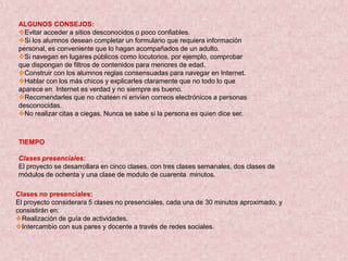 ALGUNOS CONSEJOS:
Evitar acceder a sitios desconocidos o poco confiables.
Si los alumnos desean completar un formulario que requiera información
personal, es conveniente que lo hagan acompañados de un adulto.
Si navegan en lugares públicos como locutorios, por ejemplo, comprobar
que dispongan de filtros de contenidos para menores de edad.
Construir con los alumnos reglas consensuadas para navegar en Internet.
Hablar con los más chicos y explicarles claramente que no todo lo que
aparece en Internet es verdad y no siempre es bueno.
Recomendarles que no chateen ni envíen correos electrónicos a personas
desconocidas.
No realizar citas a ciegas. Nunca se sabe si la persona es quien dice ser.



TIEMPO

Clases presenciales:
El proyecto se desarrollara en cinco clases, con tres clases semanales, dos clases de
módulos de ochenta y una clase de modulo de cuarenta minutos.

Clases no presenciales:
El proyecto considerara 5 clases no presenciales, cada una de 30 minutos aproximado, y
consistirán en:
Realización de guía de actividades.
Intercambio con sus pares y docente a través de redes sociales.
 