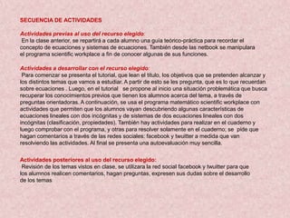 SECUENCIA DE ACTIVIDADES

Actividades previas al uso del recurso elegido:
 En la clase anterior, se repartirá a cada alumno una guía teórico-práctica para recordar el
concepto de ecuaciones y sistemas de ecuaciones. También desde las netbook se manipulara
el programa scientific workplace a fin de conocer algunas de sus funciones.

Actividades a desarrollar con el recurso elegido:
 Para comenzar se presenta el tutorial, que lean el titulo, los objetivos que se pretenden alcanzar y
los distintos temas que vamos a estudiar. A partir de esto se les pregunta, que es lo que recuerdan
sobre ecuaciones . Luego, en el tutorial se propone al inicio una situación problemática que busca
recuperar los conocimientos previos que tienen los alumnos acerca del tema, a través de
preguntas orientadoras. A continuación, se usa el programa matemático scientific workplace con
actividades que permiten que los alumnos vayan descubriendo algunas características de
ecuaciones lineales con dos incógnitas y de sistemas de dos ecuaciones lineales con dos
incógnitas (clasificación, propiedades). También hay actividades para realizar en el cuaderno y
luego comprobar con el programa, y otras para resolver solamente en el cuaderno; se pide que
hagan comentarios a través de las redes sociales: facebook y twuitter a medida que van
resolviendo las actividades. Al final se presenta una autoevaluación muy sencilla.

Actividades posteriores al uso del recurso elegido:
 Revisión de los temas vistos en clase, se utilizara la red social facebook y twuitter para que
los alumnos realicen comentarios, hagan preguntas, expresen sus dudas sobre el desarrollo
de los temas
 