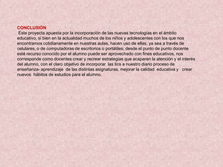 CONCLUSIÓN
 Este proyecta apuesta por la incorporación de las nuevas tecnologías en el ámbito
educativo, si bien en la actualidad muchos de los niños y adolescentes con los que nos
encontramos cotidianamente en nuestras aulas, hacen uso de ellas, ya sea a través de
celulares, o de computadoras de escritorios o portátiles; desde el punto de punto docente
esté recurso conocido por el alumno puede ser aprovechado con fines educativos, nos
corresponde como docentes crear y recrear estrategias que acaparen la atención y el interés
del alumno, con el claro objetivo de incorporar las tics a nuestro diario proceso de
enseñanza- aprendizaje de las distintas asignaturas, mejorar la calidad educativa y crear
nuevos hábitos de estudios para el alumno.
 