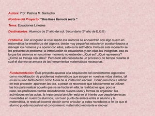 Autora: Prof. Patricia M. Santucho

Nombre del Proyecto: “Una línea llamada recta “

Tema: Ecuaciones Lineales

Destinatarios: Alumnos de 2º año del col. Secundario (9º año de E.G.B)

Problema: Con el ingreso al nivel medio los alumnos se encuentran con algo nuevo en
matemática: la enseñanza del algebra; desde muy pequeños estuvieron acostumbrados a
manejar los números y a operar con ellos, esto es la aritmética. Pero en este momento se
les presenta un problema: la introducción de ecuaciones y con ellas las incógnitas, eso es
lo que los alumnos en un primer momento no entienden ¿Qué es? ¿Qué representa?
¿Cómo se trabaja con ellas? Pero todo ello necesita de un proceso y de tiempo durante el
cual el alumno se armara de las herramientas matemáticas necesarias.


Fundamentación: Éste proyecto apuesta a la adquisición del conocimiento algebraico
como modelización de problemas matemáticos que surgen en nuestras vidas diarias, tal
es así su uso tanto dentro como fuera de la institución escolar . Como recursos a utilizar
en este proceder aparecen las tics, a pesar de reconocer que básicamente se utilizan
las tics para realizar aquello que ya se hacía sin ella, la realidad es que, poco a
poco, los profesores vamos descubriendo nuevos usos y formas de organizar las
actividades en las aulas; la importancia también está en el interés que despiertan estas
novedades en nuestros alumnos, un buen punto de enlace entre el alumno y la
matemática, le resta al docente decidir como articular a estas novedades a fin de que el
alumno pueda reconstruir el conocimiento matemático existente e innovar.
 
