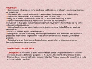 OBJETIVOS:
Comprender e interpretar en forma algebraica problemas que involucran ecuaciones y sistemas
de ecuaciones.
 Reconocer soluciones de sistemas de dos ecuaciones lineales por medio de la intuición.
 Desarrollar habilidades en la representación de rectas en el plano.
Asegurar el acceso y promover el uso de las TIC a todos los alumnos y alumnas
Fortalecer las condiciones que incentiven los procesos de transformación
institucional, pedagógica y cultural necesarios para el mayor aprovechamiento de las TIC en los
establecimientos educativos.
Mejorar la calidad en su aprendizaje, a partir de integrar el uso de las TIC en las prácticas
pedagógicas.
Sacar conclusiones a partir de la observación.
Anticipar una solución razonable y buscar los procedimientos mas adecuados para abordar el
proceso de resolución de un problema, perseverando en la búsqueda de datos y soluciones
precisas.
Estructurar una red de conocimientos algebraicos que permitan su posterior uso, como
herramienta para resolver problemas.


CONTENIDOS CURRICULARES

-Conceptuales: Ecuación de la recta. Representación grafica. Programa matemático scientific
workplace. Ecuación de la recta que pasa por dos puntos. Representación grafica de la recta.
Sistemas de dos ecuaciones lineales con dos incógnitas. Tipos de solución. La ecuación de la recta
en forma implícita y explicita.
 