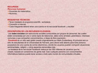 RECURSOS
Recursos humanos:
Docentes de matemática.
Alumnos.


REQUISITOS TÉCNICOS:
Tener instalado el programa scientific workplace.
Conexión a internet.
Cada integrante deberá tener una cuenta en la red social facebook y twuitter

DESCRIPCIÓN DE LOS RECURSOS ELEGIDOS:
 Las redes sociales son estructuras sociales compuestas por grupos de personas, las cuales
están conectadas por uno o varios tipos de relaciones, tales como amistad, parentesco, intereses
comunes o que comparten conocimientos, e ideas de libre expresión.
 Facebook es un sitio web gratis creado originalmente por Mark Zuckenberg. Al principio era un
sitio de estudiantes de la Universidad de Harvard, pero ahora está abierto para toda persona
poseedora de una cuenta de correo electrónico, donde los usuarios pueden compartir situaciones
sentimentales, religión, y otros aspectos personales más.
 La fortaleza de la red social Facebook radica en los 350 millones de usuarios que ha
creado, basada en conexiones de gente real. Casi cualquier persona con conocimientos
informáticos básicos puede tener acceso a todo este mundo de comunidades virtuales.
 