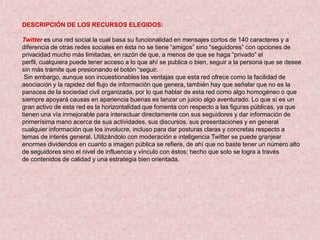 DESCRIPCIÓN DE LOS RECURSOS ELEGIDOS:

Twitter es una red social la cual basa su funcionalidad en mensajes cortos de 140 caracteres y a
diferencia de otras redes sociales en ésta no se tiene “amigos” sino “seguidores” con opciones de
privacidad mucho más limitadas, en razón de que, a menos de que se haga “privado” el
perfil, cualquiera puede tener acceso a lo que ahí se publica o bien, seguir a la persona que se desee
sin más trámite que presionando el botón “seguir.
 Sin embargo, aunque son incuestionables las ventajas que esta red ofrece como la facilidad de
asociación y la rapidez del flujo de información que genera, también hay que señalar que no es la
panacea de la sociedad civil organizada, por lo que hablar de esta red como algo homogéneo o que
siempre apoyará causas en apariencia buenas es lanzar un juicio algo aventurado. Lo que sí es un
gran activo de esta red es la horizontalidad que fomenta con respecto a las figuras públicas, ya que
tienen una vía inmejorable para interactuar directamente con sus seguidores y dar información de
primerísima mano acerca de sus actividades, sus discursos, sus presentaciones y en general
cualquier información que los involucre, incluso para dar posturas claras y concretas respecto a
temas de interés general. Utilizándolo con moderación e inteligencia Twitter se puede granjear
enormes dividendos en cuanto a imagen pública se refiere, de ahí que no baste tener un número alto
de seguidores sino el nivel de influencia y vínculo con éstos; hecho que solo se logra a través
de contenidos de calidad y una estrategia bien orientada.
 