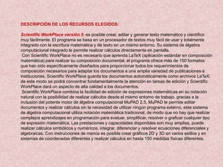 DESCRIPCIÓN DE LOS RECURSOS ELEGIDOS:

Scientific WorkPlace versión 5: es posible crear, editar y generar texto matemático y científico
muy fácilmente. El programa se basa en un procesador de textos muy fácil de usar y totalmente
integrado con la escritura matemática y de texto en un mismo entorno. Su sistema de álgebra
computacional integrado le permite realizar cálculos directamente en pantalla.
 Con Scientific WorkPlace no es necesario que aprenda LaTeX (aplicación estándar en composición
matemática) para realizar su composición documental, el programa ofrece más de 150 formatos
que han sido específicamente diseñados para proporcionar todos los requerimientos de
composición necesarios para adaptar los documentos a una amplia variedad de publicaciones e
instituciones, Scientific WorkPlace guarda los documentos automáticamente como archivos LaTeX;
de este modo se podrá concentrar fundamentalmente la atención en tareas de edición y Scientific
WorkPlace dará un aspecto de alta calidad a los documentos.
 Scientific WorkPlace combina la facilidad de edición de expresiones matemáticas en su notación
natural con la posibilidad de realizar cálculos desde el mismo entorno de trabajo, gracias a la
inclusión del potente motor de álgebra computacional MuPAD 2.5. MuPAD le permite editar
documentos y realizar cálculos sin la necesidad de utilizar ningún programa externo, este sistema
de álgebra computacional utiliza notación matemática tradicional, de modo que no hay que realizar
complejos aprendizajes en programación para evaluar, simplificar, resolver o graficar cualquier tipo
de expresión matemática. Las prestaciones y capacidades disponibles son muy amplias, puede
realizar cálculos simbólicos y numéricos, integrar, diferenciar y resolver ecuaciones diferenciales y
algebraicas. Con instrucciones de menús es posible crear gráficos 2D y 3D en varios estilos y en
sistemas de coordenadas diferentes y realizar cálculos en hasta 150 medidas físicas diferentes.
 