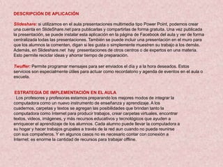 DESCRIPCIÓN DE APLICACIÓN

Slideshare: si utilizamos en el aula presentaciones multimedia tipo Power Point, podemos crear
una cuenta en SlideShare.net para publicarlas y compartirlas de forma gratuita. Una vez publicada
la presentación, se puede instalar esta aplicación en la página de Facebook del aula y ver de forma
centralizada todas las presentaciones. También se puede incluir una presentación en el muro para
que los alumnos la comenten, digan si les gusta o simplemente muestren su trabajo a los demás.
Además, en Slideshare.net hay presentaciones de otros centros o de expertos en una materia.
Esto permite reciclar ideas y ahorrar tiempo de preparación.

Twuffer: Permite programar mensajes para ser enviados el día y a la hora deseados. Estos
servicios son especialmente útiles para actuar como recordatorio y agenda de eventos en el aula o
escuela.


 ESTRATEGIA DE IMPLEMENTACIÓN EN EL AULA
  Los profesores y profesoras estamos preparando los mejores modos de integrar la
computadora como un nuevo instrumento de enseñanza y aprendizaje. A los
cuadernos, carpetas y textos se agregan las posibilidades que brindan tanto la
computadora como Internet para producir trabajos, crear carpetas virtuales, encontrar
textos, videos, imágenes, y más recursos educativos y tecnológicos que ayuden a
enriquecer el aprendizaje de los alumnos. Cada alumno puede llevar la computadora a
su hogar y hacer trabajos grupales a través de la red aun cuando no pueda reunirse
con sus compañeros. Y en algunos casos no es necesario contar con conexión a
Internet: es enorme la cantidad de recursos para trabajar offline.
 