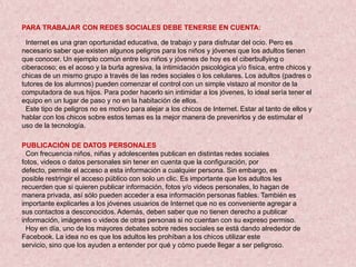 PARA TRABAJAR CON REDES SOCIALES DEBE TENERSE EN CUENTA:

 Internet es una gran oportunidad educativa, de trabajo y para disfrutar del ocio. Pero es
necesario saber que existen algunos peligros para los niños y jóvenes que los adultos tienen
que conocer. Un ejemplo común entre los niños y jóvenes de hoy es el ciberbullying o
ciberacoso; es el acoso y la burla agresiva, la intimidación psicológica y/o física, entre chicos y
chicas de un mismo grupo a través de las redes sociales o los celulares. Los adultos (padres o
tutores de los alumnos) pueden comenzar el control con un simple vistazo al monitor de la
computadora de sus hijos. Para poder hacerlo sin intimidar a los jóvenes, lo ideal sería tener el
equipo en un lugar de paso y no en la habitación de ellos.
 Este tipo de peligros no es motivo para alejar a los chicos de Internet. Estar al tanto de ellos y
hablar con los chicos sobre estos temas es la mejor manera de prevenirlos y de estimular el
uso de la tecnología.

PUBLICACIÓN DE DATOS PERSONALES
  Con frecuencia niños, niñas y adolescentes publican en distintas redes sociales
fotos, videos o datos personales sin tener en cuenta que la configuración, por
defecto, permite el acceso a esta información a cualquier persona. Sin embargo, es
posible restringir el acceso público con solo un clic. Es importante que los adultos les
recuerden que si quieren publicar información, fotos y/o videos personales, lo hagan de
manera privada, así sólo pueden acceder a esa información personas fiables. También es
importante explicarles a los jóvenes usuarios de Internet que no es conveniente agregar a
sus contactos a desconocidos. Además, deben saber que no tienen derecho a publicar
información, imágenes o videos de otras personas si no cuentan con su expreso permiso.
  Hoy en día, uno de los mayores debates sobre redes sociales se está dando alrededor de
Facebook. La idea no es que los adultos les prohíban a los chicos utilizar este
servicio, sino que los ayuden a entender por qué y cómo puede llegar a ser peligroso.
 