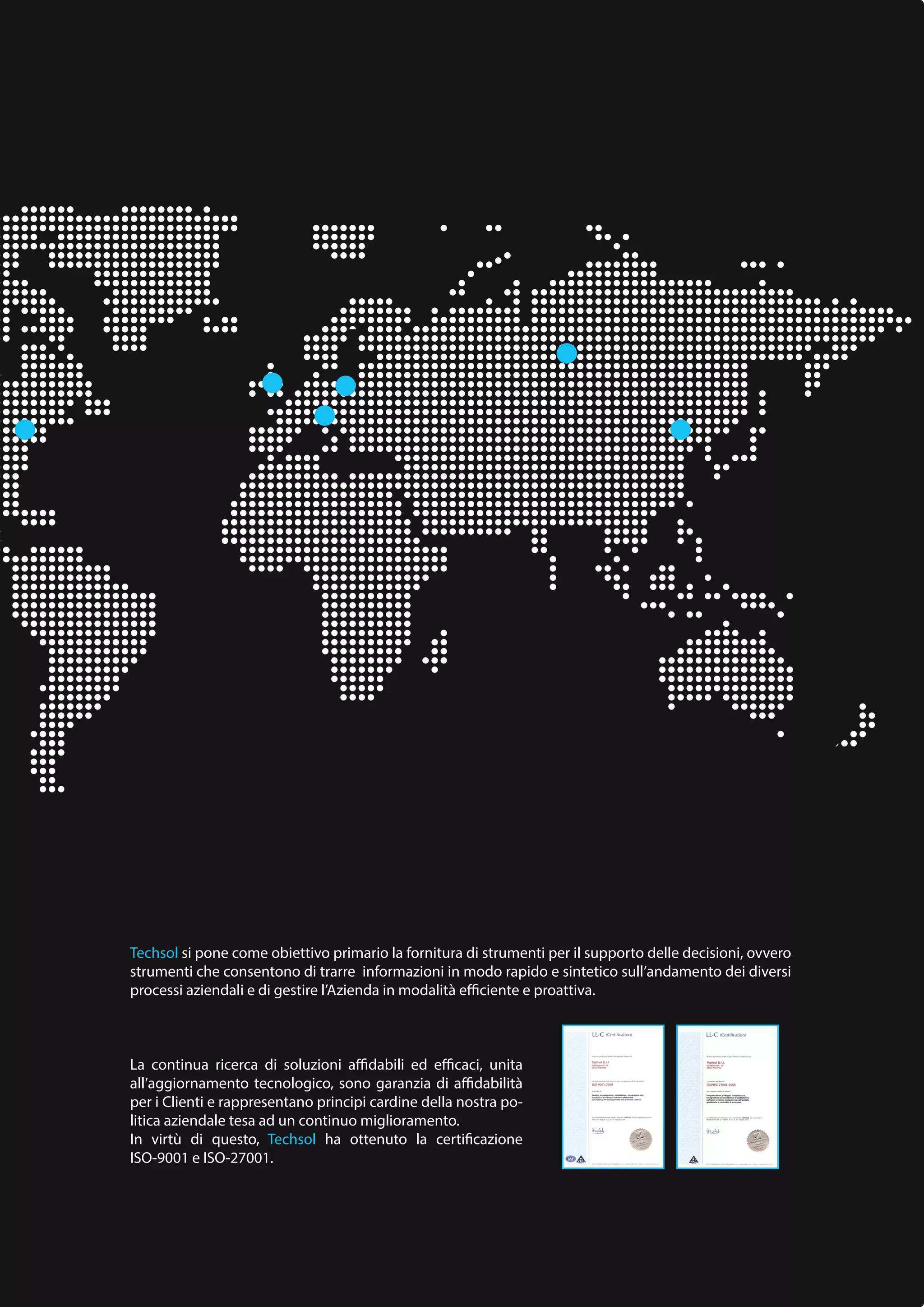 Techsol si pone come obiettivo primario la fornitura di strumenti per il supporto delle decisioni, ovvero
strumenti che consentono di trarre informazioni in modo rapido e sintetico sull’andamento dei diversi
processi aziendali e di gestire l’Azienda in modalità efficiente e proattiva.
La continua ricerca di soluzioni affidabili ed efficaci, unita
all’aggiornamento tecnologico, sono garanzia di affidabilità
per i Clienti e rappresentano principi cardine della nostra po-
litica aziendale tesa ad un continuo miglioramento.
In virtù di questo, Techsol ha ottenuto la certificazione
ISO-9001 e ISO-27001.
 
