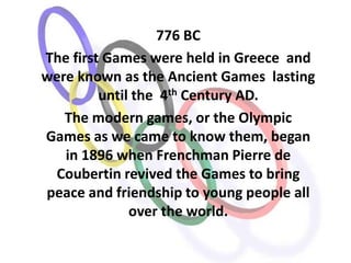 776 BC
The first Games were held in Greece and
were known as the Ancient Games lasting
         until the 4th Century AD.
   The modern games, or the Olympic
Games as we came to know them, began
   in 1896 when Frenchman Pierre de
 Coubertin revived the Games to bring
peace and friendship to young people all
              over the world.
 