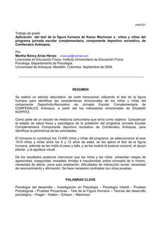 viref-031


Trabajo de grado
Aplicación del test de la figura humana de Karen Machover a niños y niñas del
programa jornada escolar complementaria, componente deportivo recreativo, de
Comfenalco Antioquia.

Por
Martha Nancy Arias Henao mnancy9@hotmail.com
Licenciada en Educación Física. Instituto Universitario de Educación Física
Psicóloga. Departamento de Psicología.
Universidad de Antioquia. Medellín, Colombia. Septiembre de 2006.




                                       RESUMEN

Se realizó un estudio descriptivo, de corte transversal, utilizando el test de la figura
humana para identificar las características emocionales de los niños y niñas del
componente Deportivito-Recreativo de Jornada Escolar Complementaria de
COMFENALCO Antioquia, a partir del los indicadores emocionales de Elizabeth
KOPPITZ.

Como parte de un estudio de medicina comunitaria que tenía como objetivo Caracterizar
el estado de salud física y psicológica de la población del programa Jornada Escolar
Complementaria Componente deportivo recreativo de Comfenalco Antioquia, para
identificar la pertinencia de las actividades.

El Universo lo constituyó los 13.000 niños y niñas del programa, se seleccionaron al azar
1419 niños y niñas entre los 6 y 12 años de edad, se les aplicó el test de la figura
humana, además se les midió el peso y talla, y se les evaluó la postura corporal, el apoyo
plantar, y la agudeza visual.

De los resultados podemos mencionar que los niños y las niñas presentan rasgos de
agresividad, inseguridad, ansiedad, timidez e impulsividad, pobre concepto de sí mismo,
necesidad de afecto, poca auto aceptación, dificultades de interacción social, necesidad
de reconocimiento y afirmación. Se hace necesario contrastar con otras pruebas.


                                  PALABRAS CLAVE

Psicología del desarrollo - Investigación en Psicología - Psicología Infantil - Pruebas
Psicológicas - Pruebas Proyectivas - Test de la Figura Humana – Teorías del desarrollo
psicológico – Piaget – Wallon – Erikson – Machover.
 