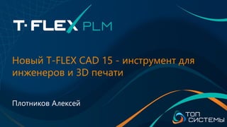 Новый T-FLEX CAD 15 - инструмент для
инженеров и 3D печати
Плотников Алексей
 