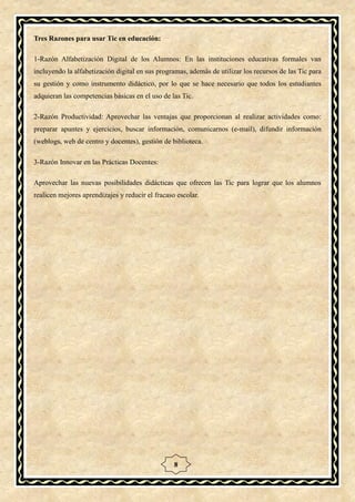 Tres Razones para usar Tic en educación:

1-Razón Alfabetización Digital de los Alumnos: En las instituciones educativas formales van
incluyendo la alfabetización digital en sus programas, además de utilizar los recursos de las Tic para
su gestión y como instrumento didáctico, por lo que se hace necesario que todos los estudiantes
adquieran las competencias básicas en el uso de las Tic.

2-Razón Productividad: Aprovechar las ventajas que proporcionan al realizar actividades como:
preparar apuntes y ejercicios, buscar información, comunicarnos (e-mail), difundir información
(weblogs, web de centro y docentes), gestión de biblioteca.

3-Razón Innovar en las Prácticas Docentes:

Aprovechar las nuevas posibilidades didácticas que ofrecen las Tic para lograr que los alumnos
realicen mejores aprendizajes y reducir el fracaso escolar.




                                                  8
 