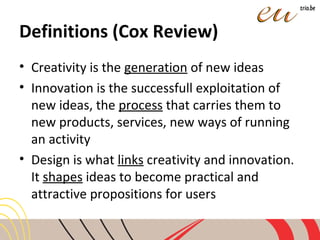 Definitions (Cox Review)
• Creativity is the generation of new ideas
• Innovation is the successfull exploitation of
new ideas, the process that carries them to
new products, services, new ways of running
an activity
• Design is what links creativity and innovation.
It shapes ideas to become practical and
attractive propositions for users
 