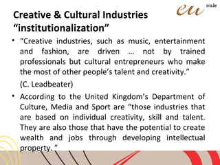 Creative & Cultural Industries
“institutionalization”
• “Creative industries, such as music, entertainment
and fashion, are driven … not by trained
professionals but cultural entrepreneurs who make
the most of other people’s talent and creativity.”
(C. Leadbeater)
• According to the United Kingdom’s Department of
Culture, Media and Sport are “those industries that
are based on individual creativity, skill and talent.
They are also those that have the potential to create
wealth and jobs through developing intellectual
property. ”
 